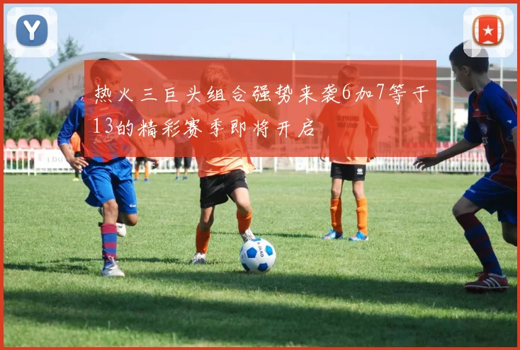 热火三巨头组合强势来袭6加7等于13的精彩赛季即将开启