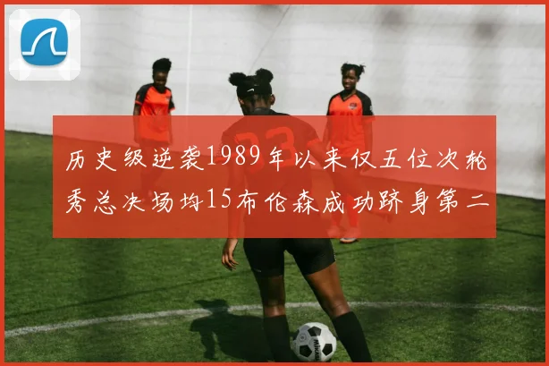 历史级逆袭1989年以来仅五位次轮秀总决场均15布伦森成功跻身第二位