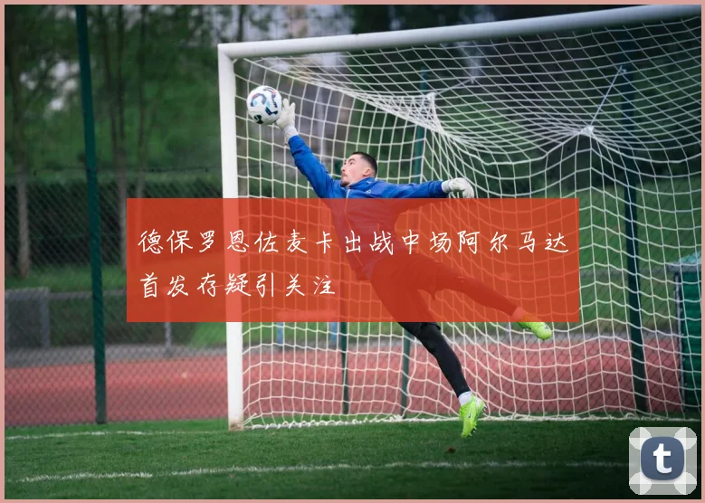 德保罗恩佐麦卡出战中场阿尔马达首发存疑引关注