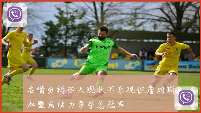 名嘴分析热火现状不乐观但詹姆斯加盟或助力争夺总冠军