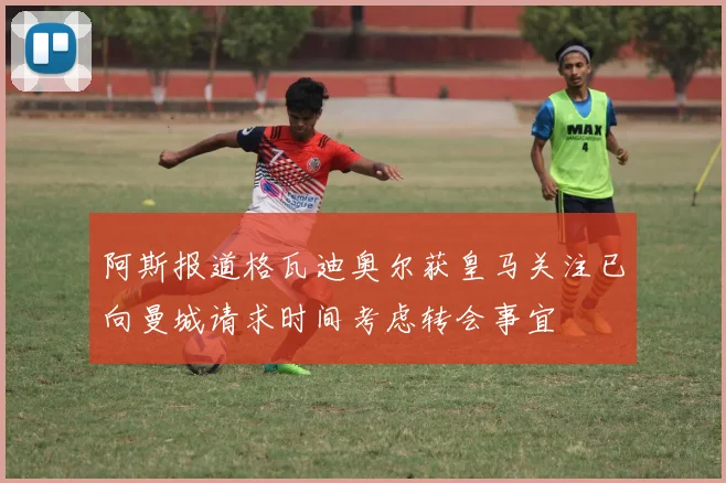 阿斯报道格瓦迪奥尔获皇马关注已向曼城请求时间考虑转会事宜
