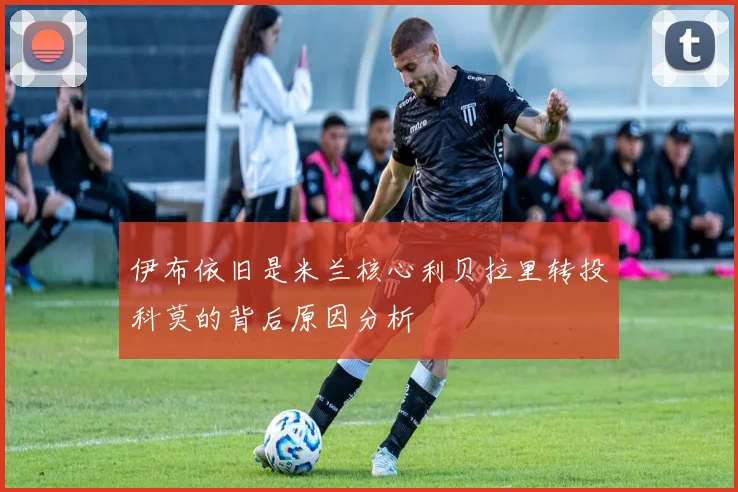 伊布依旧是米兰核心利贝拉里转投科莫的背后原因分析