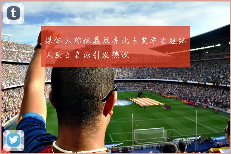 媒体人称林葳放弃北卡奖学金经纪人反击言论引发热议