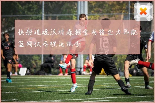 快船追逐沃特森掘金或将全力匹配篮网仅存理论机会