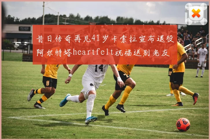 昔日传奇再见41岁卡索拉宣布退役阿尔特塔heartfelt祝福送别老友