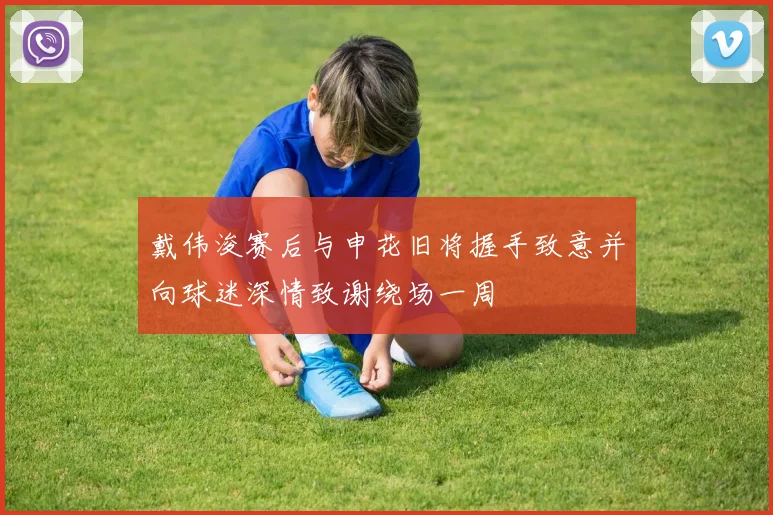 戴伟浚赛后与申花旧将握手致意并向球迷深情致谢绕场一周
