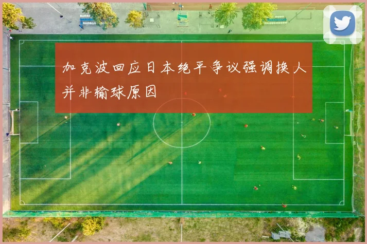 加克波回应日本绝平争议强调换人并非输球原因