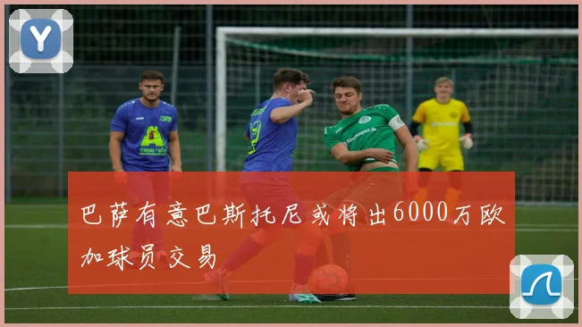 巴萨有意巴斯托尼或将出6000万欧加球员交易