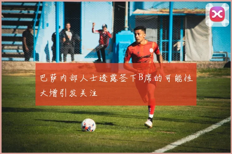 巴萨内部人士透露签下B席的可能性大增引发关注