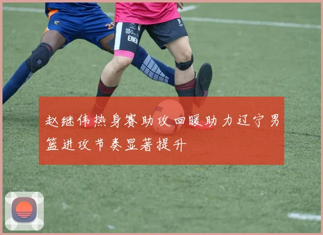 赵继伟热身赛助攻回暖助力辽宁男篮进攻节奏显著提升